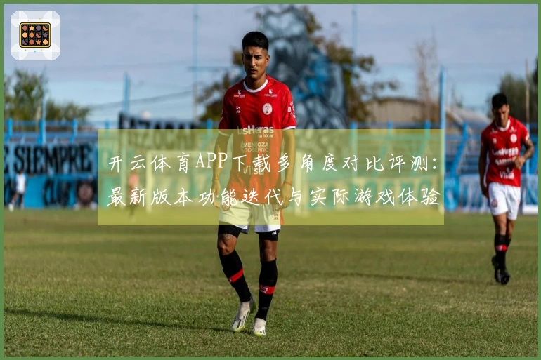 开云体育APP下载多角度对比评测：最新版本功能迭代与实际游戏体验差异深度剖析