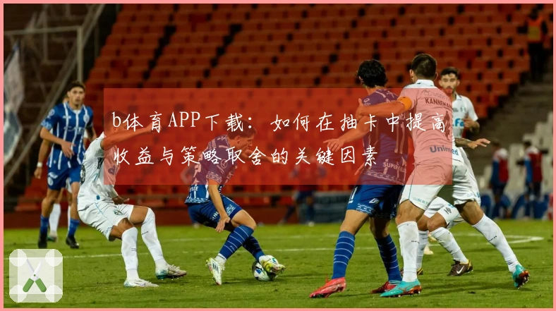 b体育APP下载：如何在抽卡中提高收益与策略取舍的关键因素