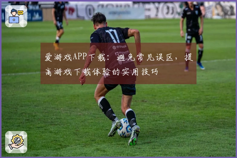 爱游戏APP下载：避免常见误区，提高游戏下载体验的实用技巧