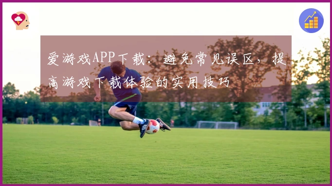 爱游戏APP下载：避免常见误区，提高游戏下载体验的实用技巧