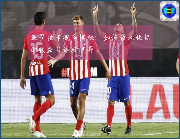 亚星抽卡概率揭秘：如何最大化你的收益与体验差异