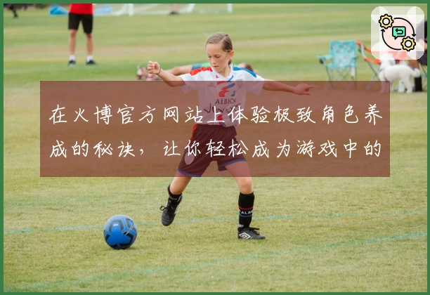 在火博官方网站上体验极致角色养成的秘诀，让你轻松成为游戏中的高手！