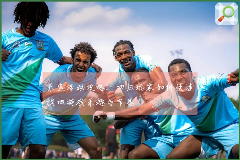 乐鱼活动攻略：回归玩家如何快速找回游戏乐趣与节奏